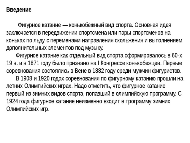 Введение    Фигурное катание — конькобежный вид спорта. Основная идея заключается в передвижении спортсмена или пары спортсменов на коньках по льду с переменами направления скольжения и выполнением дополнительных элементов под музыку.  Фигурное катание как отдельный вид спорта сформировалось в 60-х 19 в. и в 1871 году было признано на I Конгрессе конькобежцев. Первые соревнования состоялись в Вене в 1882 году среди мужчин фигуристов.  В 1908 и 1920 годах соревнования по фигурному катанию прошли на летних Олимпийских играх. Надо отметить, что фигурное катание первый из зимних видов спорта, попавший в олимпийскую программу. С 1924 года фигурное катание неизменно входит в программу зимних Олимпийских игр. 