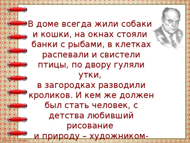 В доме всегда жили собаки и кошки, на окнах стояли банки с рыбами, в клетках распевали и свистели птицы, по двору гуляли утки, в загородках разводили кроликов. И кем же должен был стать человек, с детства любивший рисование и природу – художником-анималистом. 