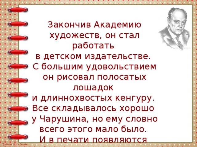 Закончив Академию художеств, он стал работать в детском издательстве. С большим удовольствием он рисовал полосатых лошадок и длиннохвостых кенгуру. Все складывалось хорошо у Чарушина, но ему словно всего этого мало было. И в печати появляются его рассказы. 