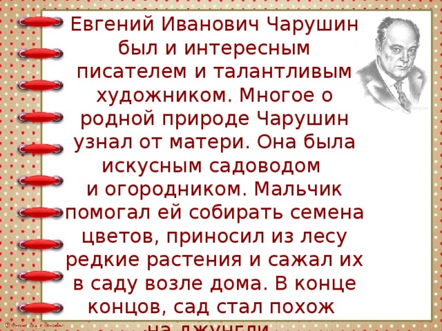 Евгений Иванович Чарушин был и интересным писателем и талантливым художником. Многое о родной природе Чарушин узнал от матери. Она была искусным садоводом и огородником. Мальчик помогал ей собирать семена цветов, приносил из лесу редкие растения и сажал их в саду возле дома. В конце концов, сад стал похож на джунгли. 