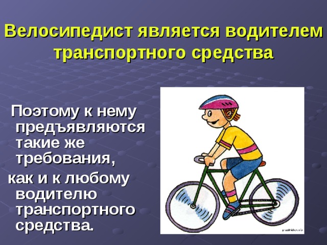 Велосипедист является водителем транспортного средства   Поэтому к нему предъявляются такие же требования,  как и к любому водителю транспортного средства. 
