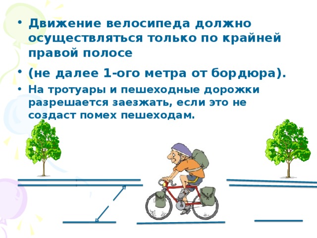 Движение  велосипеда должно осуществляться только по крайней правой полосе (не далее 1-ого метра от бордюра).  На тротуары и пешеходные дорожки разрешается заезжать, если это не создаст помех пешеходам. 1 метр 