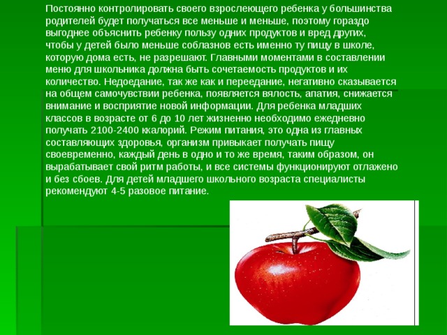 Постоянно контролировать своего взрослеющего ребенка у большинства родителей будет получаться все меньше и меньше, поэтому гораздо выгоднее объяснить ребенку пользу одних продуктов и вред других, чтобы у детей было меньше соблазнов есть именно ту пищу в школе, которую дома есть, не разрешают. Главными моментами в составлении меню для школьника должна быть сочетаемость продуктов и их количество. Недоедание, так же как и переедание, негативно сказывается на общем самочувствии ребенка, появляется вялость, апатия, снижается внимание и восприятие новой информации. Для ребенка младших классов в возрасте от 6 до 10 лет жизненно необходимо ежедневно получать 2100-2400 ккалорий. Режим питания, это одна из главных составляющих здоровья, организм привыкает получать пищу своевременно, каждый день в одно и то же время, таким образом, он вырабатывает свой ритм работы, и все системы функционируют отлажено и без сбоев. Для детей младшего школьного возраста специалисты рекомендуют 4-5 разовое питание. 