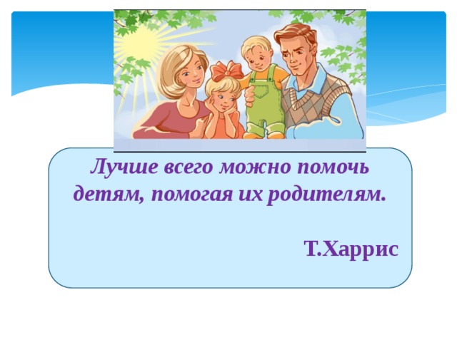 Лучше всего можно помочь детям, помогая их родителям.   Т.Харрис  