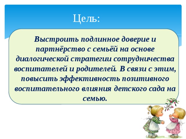 Цель: Выстроить подлинное доверие и партнёрство с семьёй на основе диалогической стратегии сотрудничества воспитателей и родителей. В связи с этим, повысить эффективность позитивного воспитательного влияния детского сада на семью. 