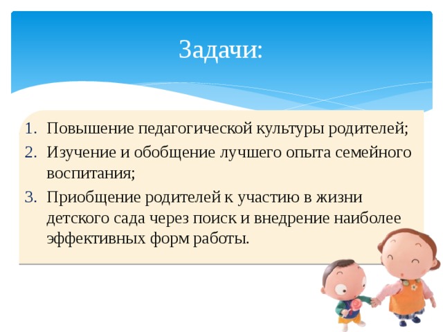 Задачи: Повышение педагогической культуры родителей; Изучение и обобщение лучшего опыта семейного воспитания; Приобщение родителей к участию в жизни детского сада через поиск и внедрение наиболее эффективных форм работы.  