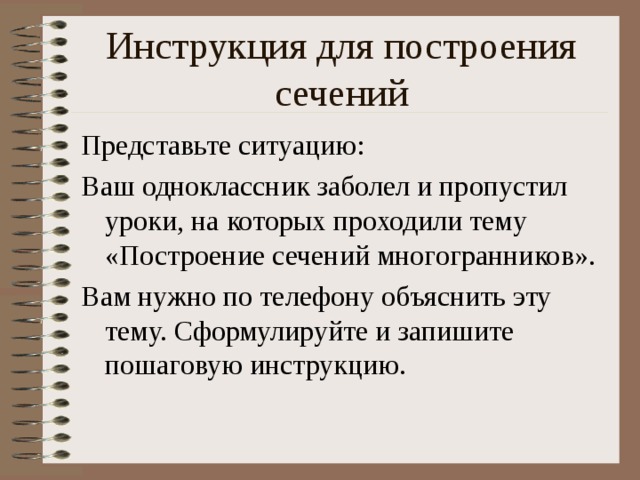 Инструкция для построения сечений Представьте ситуацию: Ваш одноклассник заболел и пропустил уроки, на которых проходили тему «Построение сечений многогранников». Вам нужно по телефону объяснить эту тему. Сформулируйте и запишите пошаговую инструкцию.  