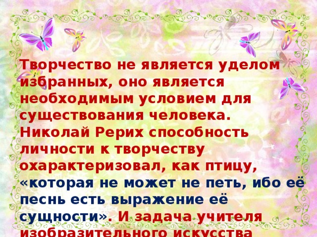 Творчество не является уделом избранных, оно является необходимым условием для существования человека. Николай Рерих способность личности к творчеству охарактеризовал, как птицу, «которая не может не петь, ибо её песнь есть выражение её сущности» . И задача учителя изобразительного искусства помочь каждому ученику раскрыться, самоопределиться, реализоваться как творческим личностям.