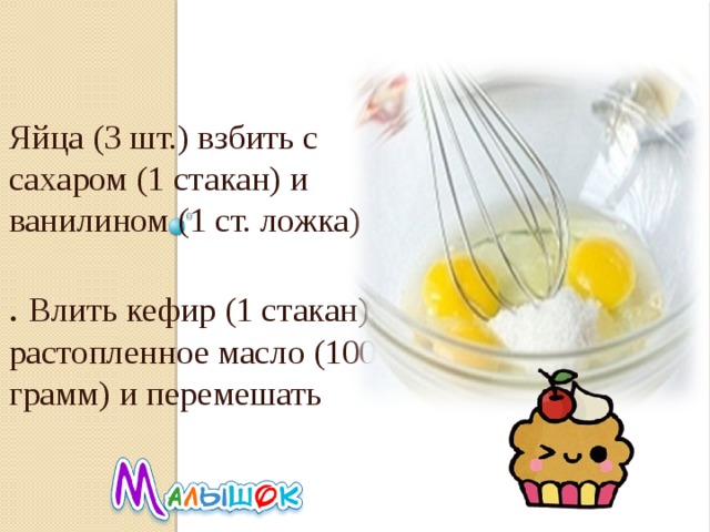 Яйца (3 шт.) взбить с сахаром (1 стакан) и ванилином (1 ст. ложка) . Влить кефир (1 стакан), растопленное масло (100 грамм) и перемешать 