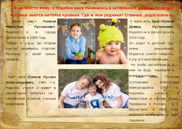 Я не просто живу, я подобно реке Начинаюсь в затерянном далеке. Но всему вопреки вьется ниточка кровная. Где ж мои родники? Отвечай, родословная!         У меня есть брат-Попков Демид Русланович. Родился он в Десногорске в 2016 году.  Меня зовут Попков Мирослав Русланович . Родился я в городе Десногорске в 2009 году. Сейчас я учусь во втором классе, занимаюсь спортом. Расскажу о своей семье, предках. Он ходит в детский сад, очень смышлёный. Играется, учится говорить, я учу его многим вещам.  Но особо рассказывать о нем не буду, перейдем к моим родител ям  Моя мама Попкова (Сотникова) Александра Александровна, 1985 г.р. Родилась, училась в Казахстане в городе Иссык. Переехала в Россию, в г. Десногорск, в 2000 году. Работает инженером в ЭЦМ-Смоленск.  Мой папа Попков Руслан Александрович, 1985 г.р. Родился, учился и живет в Десногорске. Работает на Смоленской атомной станции инженером. 