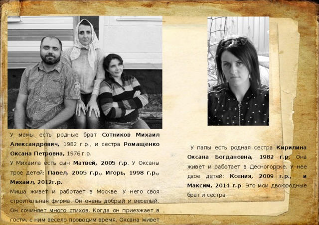 У мамы есть родные брат Сотников Михаил Александрович, 1982 г.р., и сестра Ромащенко Оксана Петровна, 1976 г.р. У Михаила есть сын Матвей, 2005 г.р . У Оксаны трое детей: Павел, 2005 г.р., Игорь, 1998 г.р., Михаил, 2012г.р. Миша живет и работает в Москве. У него своя строительная фирма. Он очень добрый и веселый. Он сочиняет много стихов. Когда он приезжает в гости, с ним весело проводим время. Оксана живет в Смоленске, работает в МФЦ, Мы к ней часто ездим, гуляем по достопримечательностям в Смоленске.  У папы есть родная сестра Кирилина Оксана Богдановна, 1982 г.р . Она живет и работает в Десногорске. У нее двое детей: Ксения, 2009 г.р., и Максим, 2014 г.р . Это мои двоюродные брат и сестра 