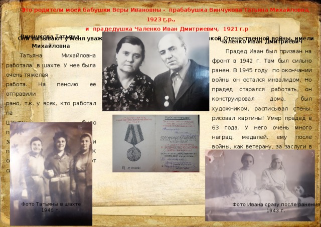 Это родители моей бабушки Веры Ивановны - прабабушка Винчукова Татьяна Михайловна, 1923 г.р.,  и прадедушка Чаленко Иван Дмитриевич, 1921 г.р Они вызывают у меня уважение, т.к. были участниками Великой Отечественной войны, имели награды.  Винчукова Татьяна Михайловна  Татьяна Михайловна работала в шахте. У нее была очень тяжелая работа. На пенсию ее отправили рано, т.к. у всех, кто работал на Шахтах, было профессиональное заболевание. У прабабушки и прадедушки было 9 детей. К сожалению, она умерла от силикоза в 69 лет. Чаленко Иван Дмитриевич  Прадед Иван был призван на фронт в 1942 г. Там был сильно ранен. В 1945 году по окончании войны он остался инвалидом. Но прадед старался работать, он конструировал дома, был художником, расписывал стены, рисовал картины! Умер прадед в 63 года. У него очень много наград, медалей, ему после войны, как ветерану, за заслуги в бою подарили автомобиль «Запорожец». Фото Татьяны в шахте  1946 г. Фото Ивана сразу после ранения  1943 г. 