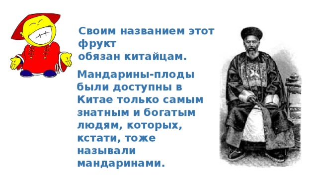 Своим названием этот фрукт обязан китайцам.  Мандарины-плоды были доступны в Китае только самым знатным и богатым людям, которых, кстати, тоже называли мандаринами. 
