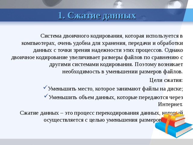  1. Сжатие данных Система двоичного кодирования, которая используется в компьютерах, очень удобна для хранения, передачи и обработки данных с точки зрения надежности этих процессов. Однако двоичное кодирование увеличивает размеры файлов по сравнению с другими системами кодирования. Поэтому возникает необходимость в уменьшении размеров файлов. Цели сжатия: Уменьшить место, которое занимают файлы на диске; Уменьшить объем данных, которые передаются через Интернет. Сжатие данных – это процесс перекодирования данных, который осуществляется с целью уменьшения размеров файлов. Архивация – процесс сжатия данных.  