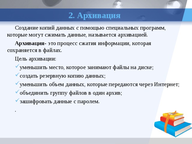2. Архивация Создание копий данных с помощью специальных программ, которые могут сжимать данные, называется архивацией. Архивация - это процесс сжатия информации, которая сохраняется в файлах. Цель архивации: уменьшить место, которое занимают файлы на диске; создать резервную копию данных; уменьшить объем данных, которые передаются через Интернет; объединить группу файлов в один архив; зашифровать данные с паролем. . 