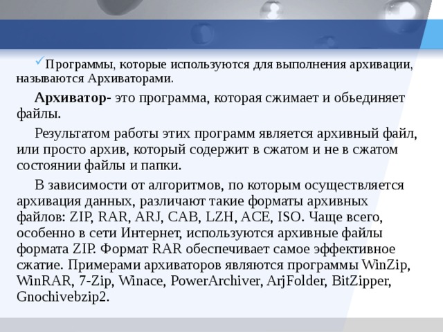 Программы, которые используются для выполнения архивации, называются Архиваторами. Архиватор- это программа, которая сжимает и обьединяет файлы. Результатом работы этих программ является архивный файл, или просто архив, который содержит в сжатом и не в сжатом состоянии файлы и папки. В зависимости от алгоритмов, по которым осуществляется архивация данных, различают такие форматы архивных файлов: ZIP, RAR, ARJ, CAB, LZH, ACE, ISO. Чаще всего, особенно в сети Интернет, используются архивные файлы формата ZIP. Формат RAR обеспечивает самое эффективное сжатие. Примерами архиваторов являются программы WinZip, WinRAR, 7-Zip, Winace, PowerArchiver, ArjFolder, BitZipper, Gnochivebzip2. 