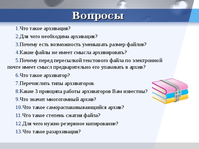 Вопросы Что такое архивация? Для чего необходима архивация? Почему есть возможность уменьшать размер файлов? Какие файлы не имеет смысла архивировать? Почему перед пересылкой текстового файла по электронной почте имеет смысл предварительно его упаковать в архив? Что такое архиватор? Перечислить типы архиваторов. Какие 3 принципа работы архиваторов Вам известны? Что значит многотомный архив? Что такое самораспаковывающийся архив? Что такое степень сжатия файла? Для чего нужно резервное копирование? Что такое разархивация? 