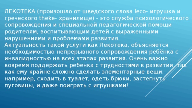 ЛЕКОТЕКА (произошло от шведского слова leco- игрушка и греческого theke- хранилище) - это служба психологического сопровождения и специальной педагогической помощи родителям, воспитывающим детей с выраженными нарушениями и проблемами развития. Актуальность такой услуги как Лекотека, объясняется необходимостью непрерывного сопровождения ребёнка с инвалидностью на всех этапах развития. Очень важно вовремя поддержать ребенка с трудностями в развитии, так как ему крайне сложно сделать элементарные вещи: например, сходить в туалет, одеть брюки, застегнуть пуговицы, и даже поиграть с игрушками! 