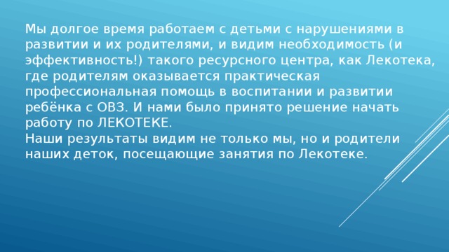 Мы долгое время работаем с детьми с нарушениями в развитии и их родителями, и видим необходимость (и эффективность!) такого ресурсного центра, как Лекотека, где родителям оказывается практическая профессиональная помощь в воспитании и развитии ребёнка с ОВЗ. И нами было принято решение начать работу по ЛЕКОТЕКЕ. Наши результаты видим не только мы, но и родители наших деток, посещающие занятия по Лекотеке. 