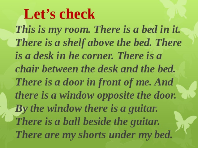 Let’s check This is my room. There is a bed in it. There is a shelf above the bed. There is a desk in he corner. There is a chair between the desk and the bed. There is a door in front of me. And there is a window opposite the door. By the window there is a guitar. There is a ball beside the guitar. There are my shorts under my bed. 
