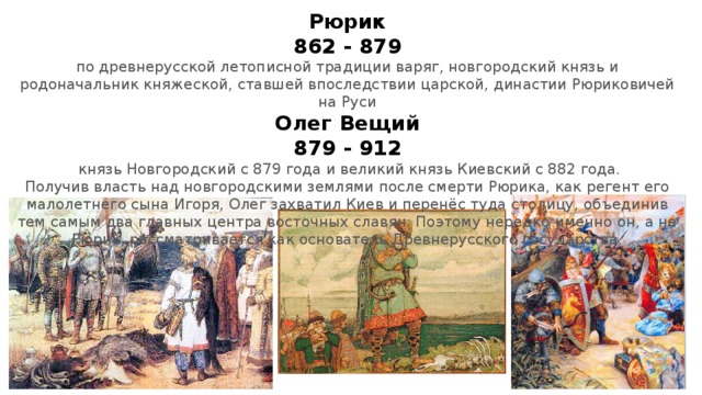 Рюрик  862 - 879  по древнерусской летописной традиции варяг, новгородский князь и родоначальник княжеской, ставшей впоследствии царской, династии Рюриковичей на Руси  Олег Вещий  879 - 912   князь Новгородский с 879 года и великий князь Киевский с 882 года.  Получив власть над новгородскими землями после смерти Рюрика, как регент его малолетнего сына Игоря, Олег захватил Киев и перенёс туда столицу, объединив тем самым два главных центра восточных славян. Поэтому нередко именно он, а не Рюрик, рассматривается как основатель Древнерусского государства. 