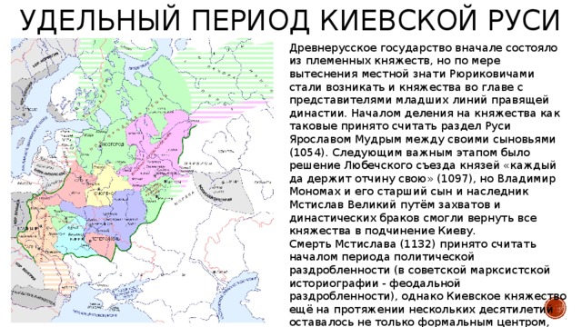 Удельный период Киевской Руси Древнерусское государство вначале состояло из племенных княжеств, но по мере вытеснения местной знати Рюриковичами стали возникать и княжества во главе с представителями младших линий правящей династии. Началом деления на княжества как таковые принято считать раздел Руси Ярославом Мудрым между своими сыновьями (1054). Следующим важным этапом было решение Любечского съезда князей «каждый да держит отчину свою» (1097), но Владимир Мономах и его старший сын и наследник Мстислав Великий путём захватов и династических браков смогли вернуть все княжества в подчинение Киеву. Смерть Мстислава (1132) принято считать началом периода политической раздробленности (в советской марксистской историографии - феодальной раздробленности), однако Киевское княжество ещё на протяжении нескольких десятилетий оставалось не только формальным центром, но и мощнейшим княжеством, его влияние на периферии не исчезло, а лишь ослабло в сравнении с первой третью XII века. 