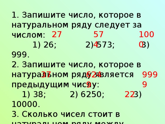 1. Запишите число, которое в натуральном ряду следует за числом:  1) 26; 2) 573; 3) 999. 2. Запишите число, которое в натуральном ряду является предыдущим числу:  1) 38; 2) 6250; 3) 10000. 3. Сколько чисел стоит в натуральном ряду между числами 9 и 32? 27 574 1000 9999 37 6249 22 