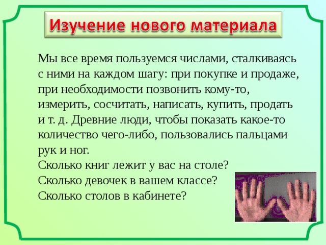 Мы все время пользуемся числами, сталкиваясь с ними на каждом шагу: при покупке и продаже, при необходимости позвонить кому-то, измерить, сосчитать, написать, купить, продать и  т. д. Древние люди, чтобы показать какое-то количество чего-либо, пользовались пальцами рук и  ног. Сколько книг лежит у вас на столе? Сколько девочек в вашем классе? Сколько столов в кабинете? 