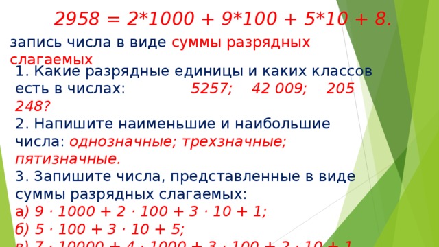  2958 = 2*1000 + 9*100 + 5*10 + 8. запись числа в виде суммы разрядных слагаемых 1. Какие разрядные единицы и каких классов есть в числах: 5257; 42 009; 205 248? 2. Напишите наименьшие и наибольшие числа: однозначные; трехзначные; пятизначные. 3. Запишите числа, представленные в виде суммы разрядных слагаемых: а ) 9 · 1000 + 2 · 100 + 3 · 10 + 1; б) 5 · 100 + 3 · 10 + 5; в) 7 · 10000 + 4 · 1000 + 3 · 100 + 2 · 10 + 1. 