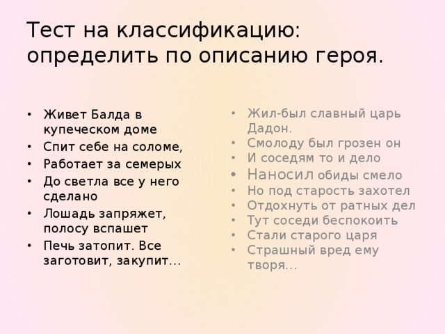 Тест на классификацию:  определить по описанию героя. Жил-был славный царь Дадон. Смолоду был грозен он И соседям то и дело Наносил обиды смело Но под старость захотел Отдохнуть от ратных дел Тут соседи беспокоить Стали старого царя Страшный вред ему творя… Живет Балда в купеческом доме Спит себе на соломе, Работает за семерых До светла все у него сделано Лошадь запряжет, полосу вспашет Печь затопит. Все заготовит, закупит… 