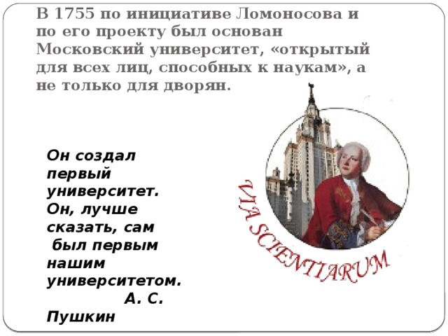 В 1755 по инициативе Ломоносова и по его проекту был основан Московский университет, «открытый для всех лиц, способных к наукам», а не только для дворян.   Он создал первый университет. Он, лучше сказать, сам  был первым нашим университетом.   А. С. Пушкин  