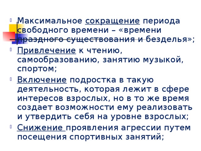 Максимальное сокращение периода свободного времени – «времени праздного существования и безделья»; Привлечение к чтению, самообразованию, занятию музыкой, спортом; Включение подростка в такую деятельность, которая лежит в сфере интересов взрослых, но в то же время создает возможности ему реализовать и утвердить себя на уровне взрослых; Снижение проявления агрессии путем посещения спортивных занятий; 