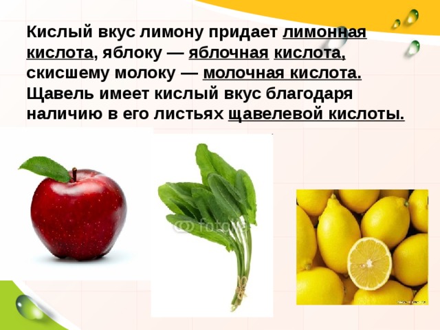 Кислый вкус лимону придает лимонная кислота , яблоку — яблочная  кислота, скисшему молоку — молочная кислота. Щавель имеет кислый вкус благодаря наличию в его листьях щавелевой кислоты. 