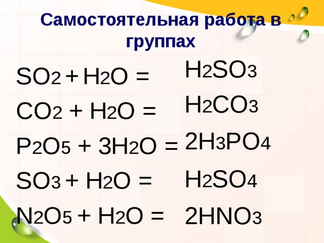 Самостоятельная работа в группах  H 2 SO 3  H 2 CO 3  2 H 3 PO 4  H 2 SO 4  2 HNO 3 SO 2  +  Н 2 O = CO 2  +  Н 2 O = P 2 O 5  +  3Н 2 O = SO 3  +  Н 2 O = N 2 O 5 +  Н 2 O = 