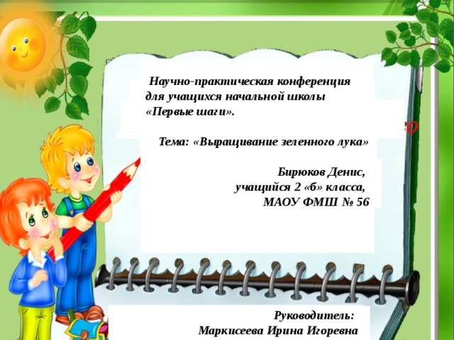  Научно-практическая конференция для учащихся начальной школы «Первые шаги».  Тема: «Выращивание зеленного лука»   Бирюков Денис, учащийся 2 «б» класса, МАОУ ФМШ № 56   Руководитель: Маркисеева Ирина Игоревна  