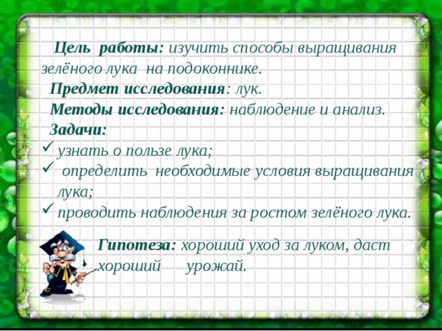  Цель  работы:  изучить способы выращивания зелёного лука на подоконнике.  Предмет исследования : лук.  Методы исследования: наблюдение и анализ.  Задачи: узнать о пользе лука;  определить  необходимые условия выращивания лука; проводить наблюдения за ростом зелёного лука.   Гипотеза:  хороший уход за луком, даст хороший урожай.  