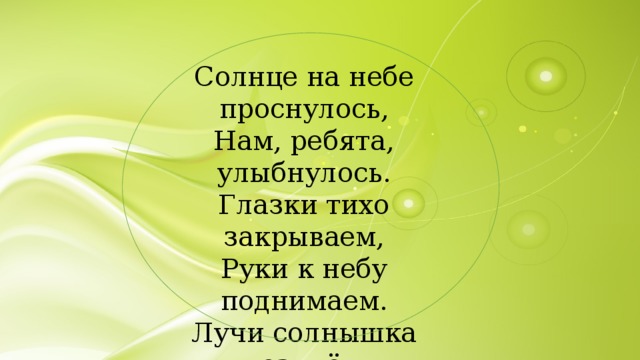 Солнце на небе проснулось, Нам, ребята, улыбнулось. Глазки тихо закрываем, Руки к небу поднимаем. Лучи солнышка возьмём И к сердечку поднесём. 