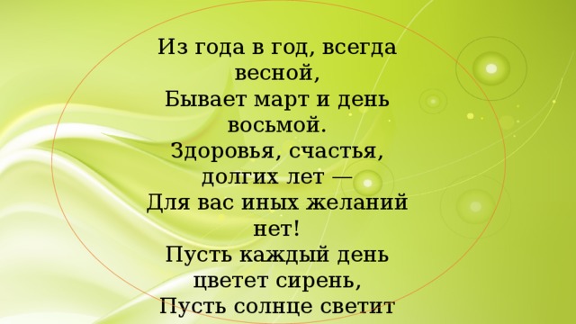 Из года в год, всегда весной, Бывает март и день восьмой. Здоровья, счастья, долгих лет — Для вас иных желаний нет! Пусть каждый день цветет сирень, Пусть солнце светит ярко, Пусть будет каждый день у вас Как день 8 Марта! 