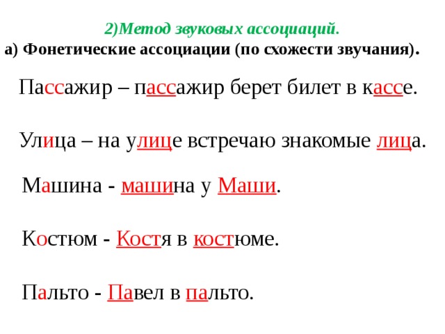 2)Метод звуковых ассоциаций. а) Фонетические ассоциации (по схожести звучания).  Па сс ажир – п асс ажир берет билет в к асс е.  Ул и ца – на у лиц е встречаю знакомые  лиц а. М а шина - маши на у Маши . К о стюм - Кост я в кост юме. П а льто - Па вел в па льто.