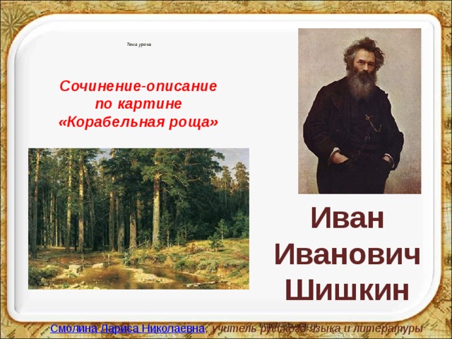 Тема урока Сочинение-описание по картине «Корабельная роща» Иван Иванович Шишкин   Смолина Лариса Николаевна ,  учитель русского языка и литературы  