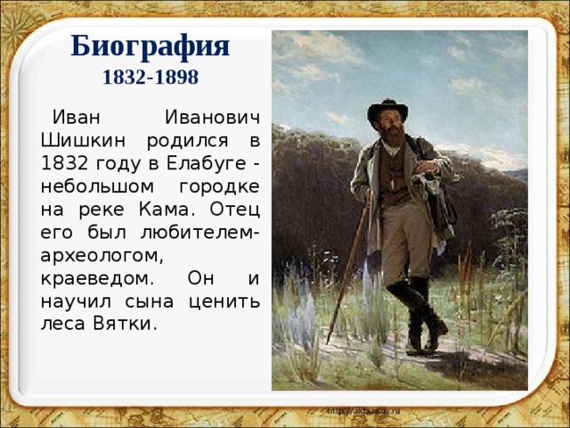 Биография  1832-1898 Иван Иванович Шишкин родился в 1832 году в Елабуге - небольшом городке на реке Кама. Отец его был любителем-археологом, краеведом. Он и научил сына ценить леса Вятки.