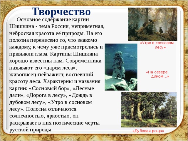 Творчество Основное содержание картин Шишкина - тема России, неприметная, неброская красота её природы. На его полотна перенесено то, что знакомо каждому, к чему уже присмотрелись и привыкли глаза. Картины Шишкина хорошо известны нам. Современники называют его «царем леса», живописец-пейзажист, воспевший красоту леса. Характерны и названия картин: «Сосновый бор», «Лесные дали», «Дорога в лесу», «Дождь в дубовом лесу», «Утро в сосновом лесу». Полотна отличаются солнечностью, яркостью, он раскрывает в них поэтические черты русской природы. «Утро в сосновом лесу» «На севере диком…» «Дубовая роща»