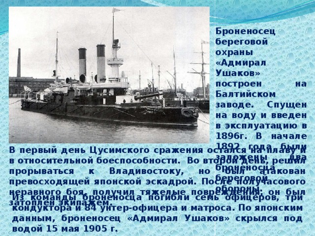 Броненосец береговой охраны «Адмирал Ушаков» построен на Балтийском заводе. Спущен на воду и введен в эксплуатацию в 1896г. В начале 1892 года были заложены два броненосца береговой обороны. В первый день Цусимского сражения остался на плаву и в относительной боеспособности. Во второй день, решил прорываться к Владивостоку, но был атакован превосходящей японской эскадрой. После получасового неравного боя, получил тяжелые повреждения, он был затоплен экипажем. Из команды броненосца погибли семь офицеров, три кондуктора и 84 унтер-офицера и матроса. По японским данным, броненосец «Адмирал Ушаков» скрылся под водой 15 мая 1905 г. 