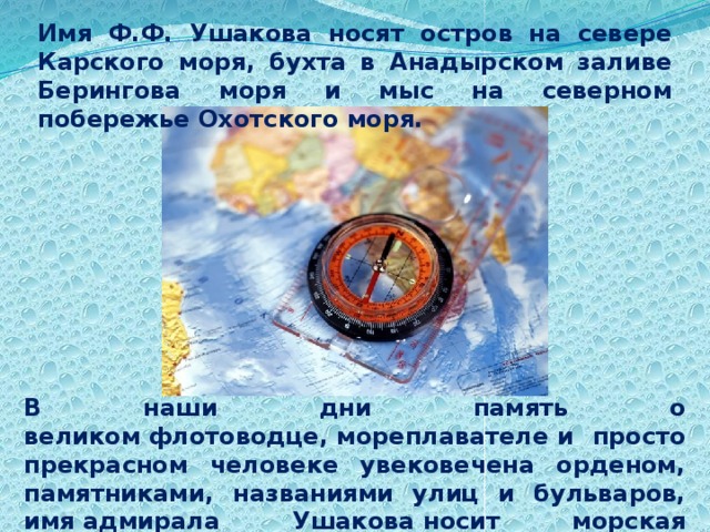 Имя Ф.Ф. Ушакова носят остров на севере Карского моря, бухта в Анадырском заливе Берингова моря и мыс на северном побережье Охотского моря. В наши дни память о великом флотоводце, мореплавателе и просто прекрасном человеке увековечена орденом, памятниками, названиями улиц и бульваров, имя адмирала Ушакова носит морская академия, теплоход и другие корабли. 