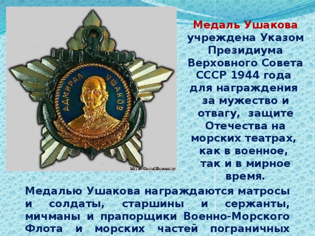 Медаль Ушакова учреждена Указом Президиума Верховного Совета СССР 1944 года для награждения за мужество и отвагу, защите Отечества на морских театрах, как в военное, так и в мирное время. Медалью Ушакова награждаются матросы и солдаты, старшины и сержанты, мичманы и прапорщики Военно-Морского Флота и морских частей пограничных войск. 