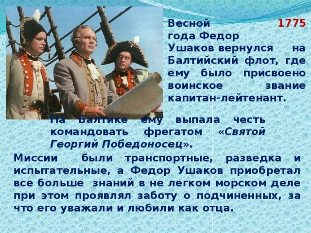                                             Весной 1775 года Федор Ушаков вернулся на Балтийский флот, где ему было присвоено воинское звание капитан-лейтенант.                                             На Балтике ему выпала честь командовать фрегатом « Святой Георгий Победоносец ».                                             Миссии были транспортные, разведка и испытательные, а Федор Ушаков приобретал все больше знаний в не легком морском деле при этом проявлял заботу о подчиненных, за что его уважали и любили как отца. 