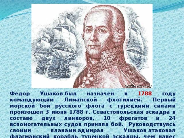 Федор Ушаков был назначен в 1788 году командующим Лиманской флотилией. Первый морской бой русского флота с турецкими силами произошел 3 июня 1788 г. Севастопольская эскадра в составе двух линкоров, 10 фрегатов и 24 вспомогательных судов приняла бой. Руководствуясь своими планами адмирал Ушаков атаковал флагманский корабль турецкой эскадры, чем нанес ему значительные повреждения и он был вынужден оставить свои корабли. 