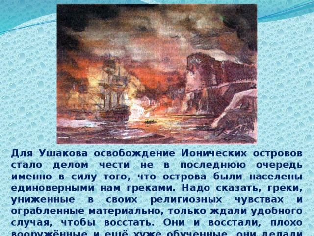Для Ушакова освобождение Ионических островов стало делом чести не в последнюю очередь именно в силу того, что острова были населены единоверными нам греками. Надо сказать, греки, униженные в своих религиозных чувствах и ограбленные материально, только ждали удобного случая, чтобы восстать. Они и восстали, плохо вооружённые и ещё хуже обученные, они делали всё от них зависящее, чтобы  помочь русским освободителям. 