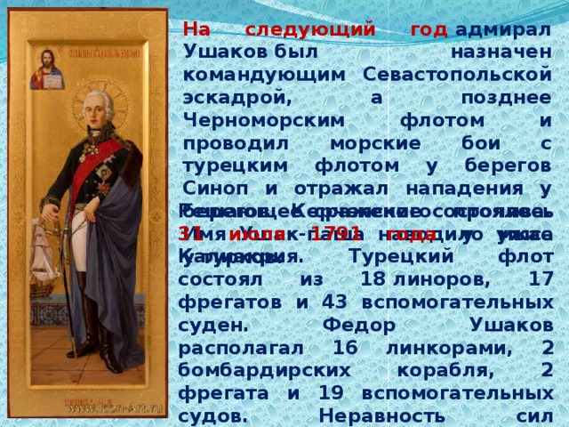 На следующий год  адмирал Ушаков был назначен командующим Севастопольской эскадрой, а позднее Черноморским флотом и проводил морские бои с турецким флотом у берегов Синоп и отражал нападения у берегов Керченского пролива. Имя Ушак-паша наводило ужас у турков. Решающее сражение состоялось 31 июля 1791 года у мыса Калиакрия. Турецкий флот состоял из 18 линоров, 17 фрегатов и 43 вспомогательных суден. Федор Ушаков располагал 16 линкорами, 2 бомбардирских корабля, 2 фрегата и 19 вспомогательных судов. Неравность сил компенсировалась неожиданностью атаки.   