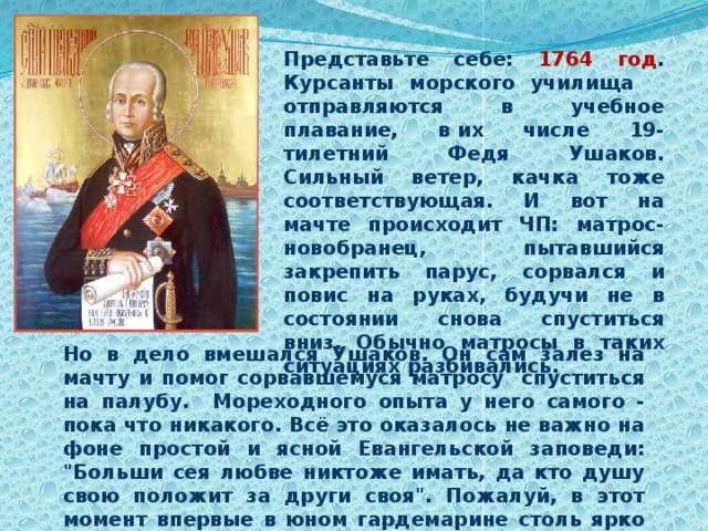 Представьте себе: 1764 год . Курсанты морского училища отправляются в учебное плавание, в их числе 19-тилетний Федя Ушаков. Сильный ветер, качка тоже соответствующая. И вот на мачте происходит ЧП: матрос-новобранец, пытавшийся закрепить парус, сорвался и повис на руках, будучи не в состоянии снова спуститься вниз. Обычно матросы в таких ситуациях разбивались. Но в дело вмешался Ушаков. Он сам залез на мачту и помог сорвавшемуся матросу спуститься на палубу. Мореходного опыта у него самого - пока что никакого. Всё это оказалось не важно на фоне простой и ясной Евангельской заповеди: 